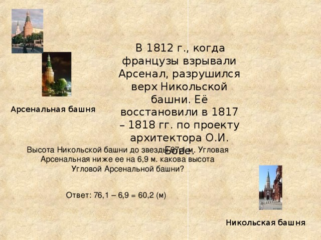 В 1812 г., когда французы взрывали Арсенал, разрушился верх Никольской башни. Её восстановили в 1817 – 1818 гг. по проекту архитектора О.И. Бове. Арсенальная башня Высота Никольской башни до звезды 67,1 м. Угловая Арсенальная ниже ее на 6,9 м. какова высота Угловой Арсенальной башни? Ответ: 76,1 – 6,9 = 60,2 (м) Никольская башня