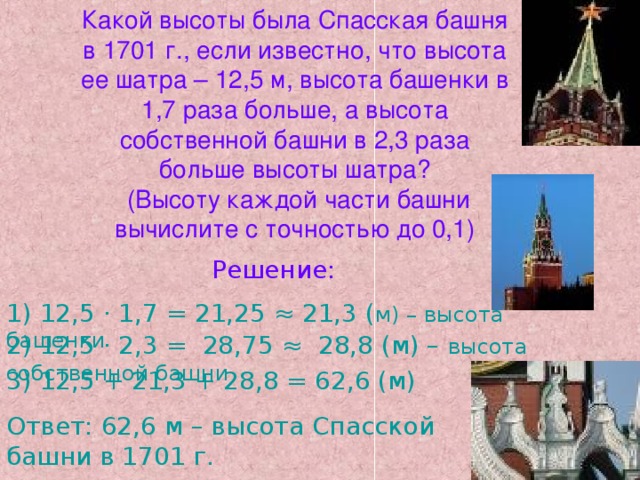 Какой высоты была Спасская башня в 1701 г., если известно, что высота ее шатра – 12,5 м, высота башенки в 1,7 раза больше, а высота собственной башни в 2,3 раза больше высоты шатра?  (Высоту каждой части башни вычислите с точностью до 0,1) Решение: 1) 12,5 · 1,7 = 21,25 ≈ 21,3 ( м) – высота башенки 2) 12,5 · 2,3 = 28,75 ≈ 28,8 (м) – высота собственной башни 3) 12,5 + 21,3 + 28,8 = 62,6 (м) Ответ: 62,6 м – высота Спасской башни в 1701 г.