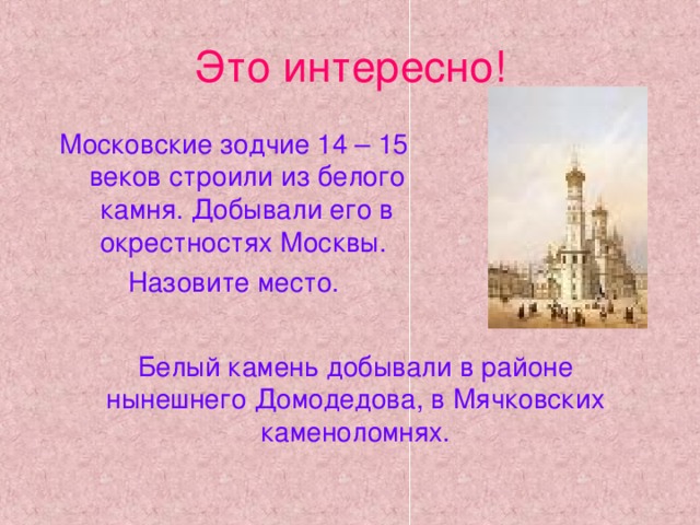 Это интересно! Московские зодчие 14 – 15 веков строили из белого камня. Добывали его в окрестностях Москвы. Назовите место. Белый камень добывали в районе нынешнего Домодедова, в Мячковских каменоломнях.