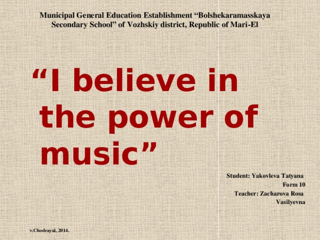 Municipal General Education Establishment “Bolshekaramasskaya Secondary School” of Vozhskiy district, Republic of Mari-El “ I believe in the power of music” Student: Yakovleva Tatyana Form 10 Teacher: Zacharova Rosa Vasilyevna    v.Chodrayal, 2014.