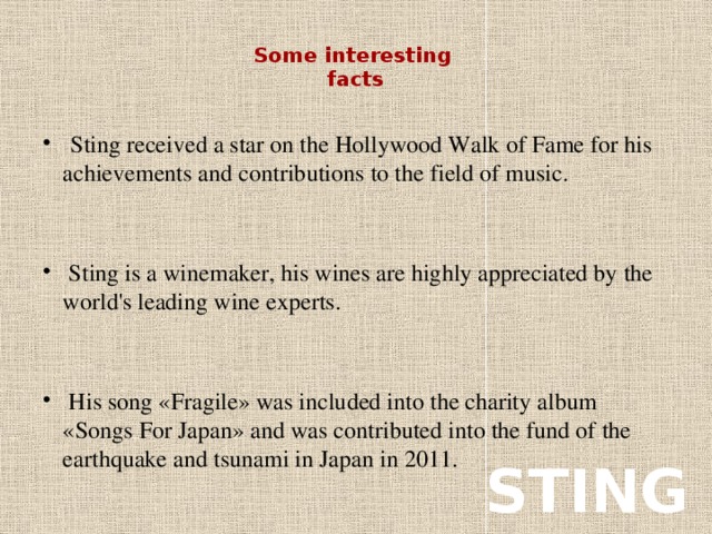 Some interesting  facts    Sting received a star on the Hollywood Walk of Fame for his achievements and contributions to the field of music.  Sting is a winemaker, his wines are highly appreciated by the world's leading wine experts.  His song «Fragile» was included into the charity album «Songs For Japan» and was contributed into the fund of the earthquake and tsunami in Japan in 2011. STING