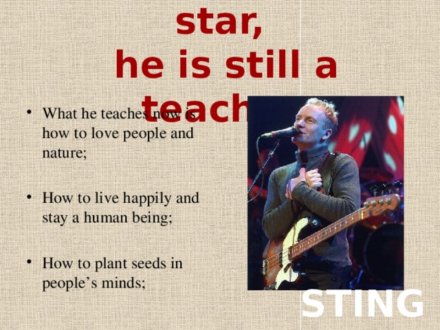 Being a music star,  he is still a teacher What he teaches now is how to love people and nature; How to live happily and stay a human being; How to plant seeds in people’s minds; STING