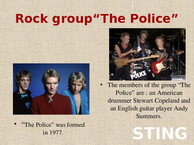 Rock group“The Police” The members of the group “The Police” are : an American drummer Stewart Copeland and an English guitar player Andy Summers. “ The Police” was formed in 1977. STING