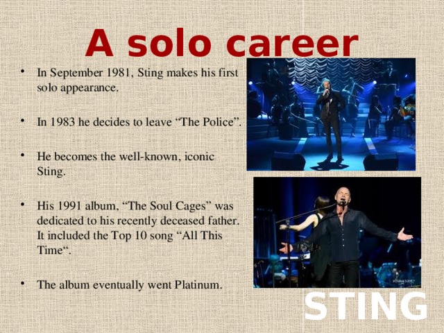 A solo career In September 1981, Sting makes his first solo appearance. In 1983 he decides to leave “The Police”. He becomes the well-known, iconic Sting. His 1991 album, “The Soul Cages” was dedicated to his recently deceased father. It included the Top 10 song “All This Time“. The album eventually went Platinum. STING