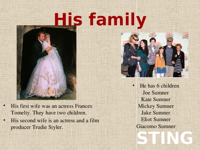 His family His first wife was an actress Frances Tomelty. They have two children. His second wife is an actress and a film producer Trudie Styler. Не has 6 children Joe Sumner Kate Sumner Mickey Sumner Jake Sumner Eliot Sumner Giacomo Sumner STING