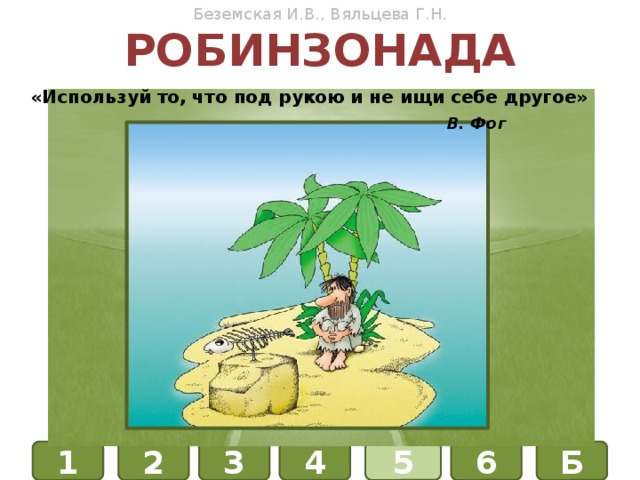 Беземская И.В., Вяльцева Г.Н. робинзонада «Используй то, что под рукою и не ищи себе другое»    В. Фог ФИЗИКА ХИМИЯ БИОЛОГИЯ Б 1 4 3 6 5 2