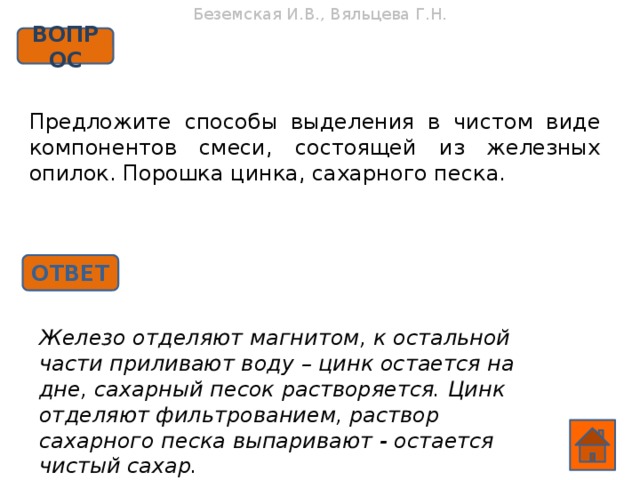 Беземская И.В., Вяльцева Г.Н. ВОПРОС Предложите способы выделения в чистом виде компонентов смеси, состоящей из железных опилок. Порошка цинка, сахарного песка. ОТВЕТ Железо отделяют магнитом, к остальной части приливают воду – цинк остается на дне, сахарный песок растворяется. Цинк отделяют фильтрованием, раствор сахарного песка выпаривают - остается чистый сахар.