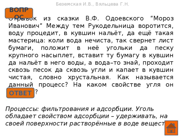 Беземская И.В., Вяльцева Г.Н. ВОПРОС Отрывок из сказки В.Ф. Одоевского “Мороз Иванович” Между тем Рукодельница воротится, воду процедит, в кувшин нальёт, да ещё такая мастерица: коли вода нечиста, так свернет лист бумаги, положит в неё угольки да песку крупного насыплет, вставит ту бумагу в кувшин да нальёт в него воды, а вода–то знай, проходит сквозь песок да сквозь угли и капает в кувшин чистая, словно хрустальная. Как называется данный процесс? На каком свойстве угля он основан? ОТВЕТ Процессы: фильтрования и адсорбции. Уголь обладает свойством адсорбции – удерживать, на своей поверхности растворённые в воде вещества.