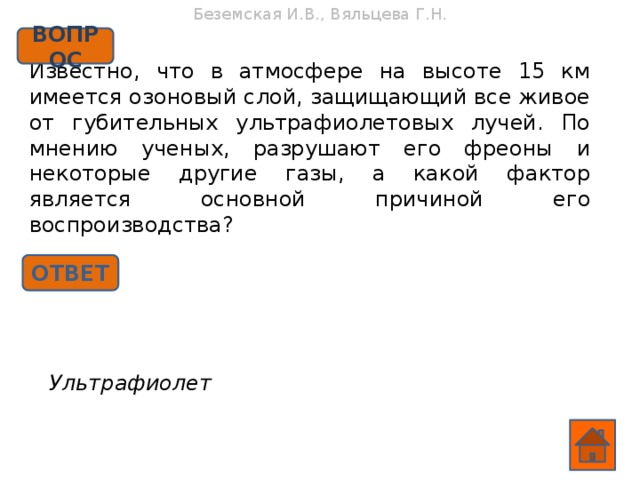 Беземская И.В., Вяльцева Г.Н. ВОПРОС Известно, что в атмосфере на высоте 15 км имеется озоновый слой, защищающий все живое от губительных ультрафиолетовых лучей. По мнению ученых, разрушают его фреоны и некоторые другие газы, а какой фактор является основной причиной его воспроизводства? ОТВЕТ Ультрафиолет