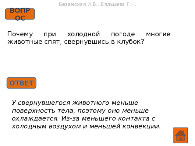 Беземская И.В., Вяльцева Г.Н. ВОПРОС Почему при холодной погоде многие животные спят, свернувшись в клубок? ОТВЕТ У свернувшегося животного меньше поверхность тела, поэтому оно меньше охлаждается. Из-за меньшего контакта с холодным воздухом и меньшей конвекции.