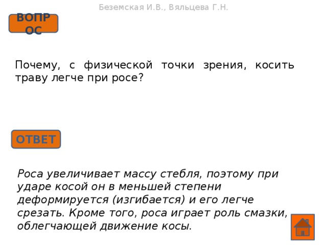 Беземская И.В., Вяльцева Г.Н. ВОПРОС Почему, с физической точки зрения, косить траву легче при росе? ОТВЕТ Роса увеличивает массу стебля, поэтому при ударе косой он в меньшей степени деформируется (изгибается) и его легче срезать. Кроме того, роса играет роль смазки, облегчающей движение косы.