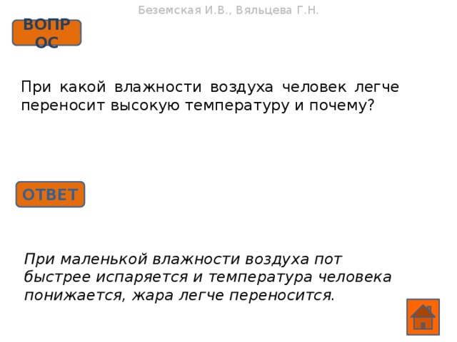 Беземская И.В., Вяльцева Г.Н. ВОПРОС При какой влажности воздуха человек легче переносит высокую температуру и почему? ОТВЕТ При маленькой влажности воздуха пот быстрее испаряется и температура человека понижается, жара легче переносится.