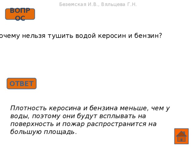 Беземская И.В., Вяльцева Г.Н. ВОПРОС Почему нельзя тушить водой керосин и бензин? ОТВЕТ Плотность керосина и бензина меньше, чем у воды, поэтому они будут всплывать на поверхность и пожар распространится на большую площадь .