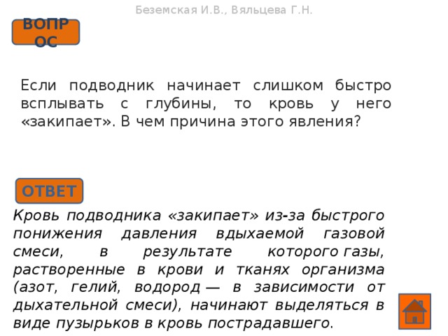 Беземская И.В., Вяльцева Г.Н. ВОПРОС Если подводник начинает слишком быстро всплывать с глубины, то кровь у него «закипает». В чем причина этого явления?    ОТВЕТ Кровь подводника «закипает» из-за быстрого понижения давления вдыхаемой газовой смеси, в результате которого газы, растворенные в крови и тканях организма (азот, гелий, водород — в зависимости от дыхательной смеси), начинают выделяться в виде пузырьков в кровь пострадавшего.