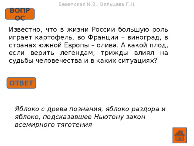 Беземская И.В., Вяльцева Г.Н. ВОПРОС Известно, что в жизни России большую роль играет картофель, во Франции – виноград, в странах южной Европы – олива. А какой плод, если верить легендам, трижды влиял на судьбы человечества и в каких ситуациях? ОТВЕТ Яблоко с древа познания, яблоко раздора и яблоко, подсказавшее Ньютону закон всемирного тяготения