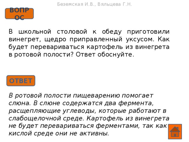 Беземская И.В., Вяльцева Г.Н. ВОПРОС В школьной столовой к обеду приготовили винегрет, щедро приправленный уксусом. Как будет перевариваться картофель из винегрета в ротовой полости? Ответ обоснуйте. ОТВЕТ В ротовой полости пищеварению помогает слюна. В слюне содержатся два фермента, расщепляющие углеводы, которые работают в слабощелочной среде. Картофель из винегрета не будет перевариваться ферментами, так как в кислой среде они не активны.