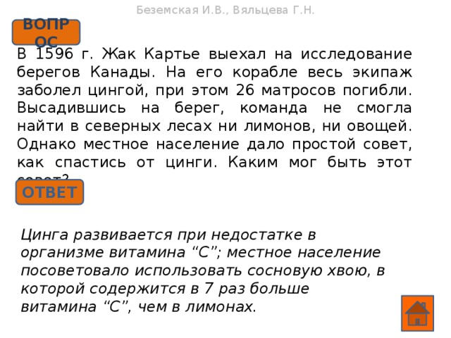 Беземская И.В., Вяльцева Г.Н. ВОПРОС В 1596 г. Жак Картье выехал на исследование берегов Канады. На его корабле весь экипаж заболел цингой, при этом 26 матросов погибли. Высадившись на берег, команда не смогла найти в северных лесах ни лимонов, ни овощей. Однако местное население дало простой совет, как спастись от цинги. Каким мог быть этот совет? ОТВЕТ Цинга развивается при недостатке в организме витамина “С”; местное население посоветовало использовать сосновую хвою, в которой содержится в 7 раз больше витамина “С”, чем в лимонах.