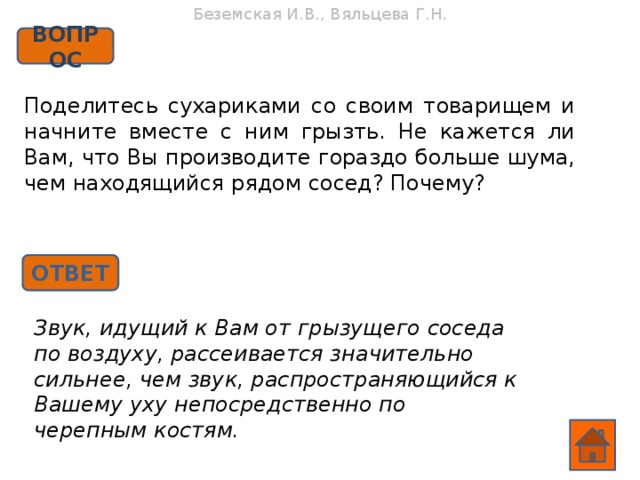 Беземская И.В., Вяльцева Г.Н. ВОПРОС Поделитесь сухариками со своим товарищем и начните вместе с ним грызть. Не кажется ли Вам, что Вы производите гораздо больше шума, чем находящийся рядом сосед? Почему? ОТВЕТ Звук, идущий к Вам от грызущего соседа по воздуху, рассеивается значительно сильнее, чем звук, распространяющийся к Вашему уху непосредственно по черепным костям.