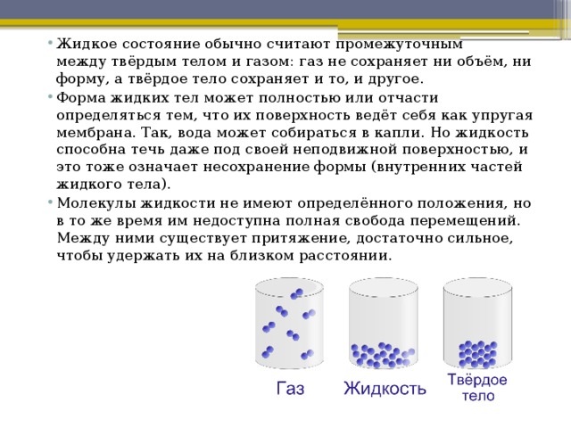 Жидкое состояние обычно считают промежуточным между твёрдым телом и газом: газ не сохраняет ни объём, ни форму, а твёрдое тело сохраняет и то, и другое. Форма жидких тел может полностью или отчасти определяться тем, что их поверхность ведёт себя как упругая мембрана. Так, вода может собираться в капли. Но жидкость способна течь даже под своей неподвижной поверхностью, и это тоже означает несохранение формы (внутренних частей жидкого тела). Молекулы жидкости не имеют определённого положения, но в то же время им недоступна полная свобода перемещений. Между ними существует притяжение, достаточно сильное, чтобы удержать их на близком расстоянии.