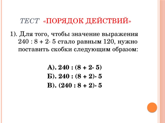 Тест  «ПОРЯДОК ДЕЙСТВИЙ» 1). Для того, чтобы значение выражения 240 : 8 + 2· 5 стало равным 120, нужно поставить скобки следующим образом: А). 240 : (8 + 2· 5) Б). 240 : (8 + 2)· 5 В). (240 : 8 + 2)· 5