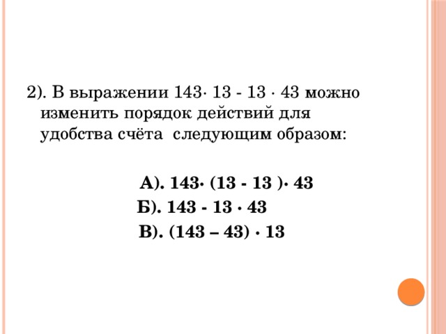 2). В выражении 143· 13 - 13 · 43 можно изменить порядок действий для удобства счёта следующим образом:   А). 143· (13 - 13 )· 43 Б). 143 - 13 · 43  В). (143 – 43) · 13