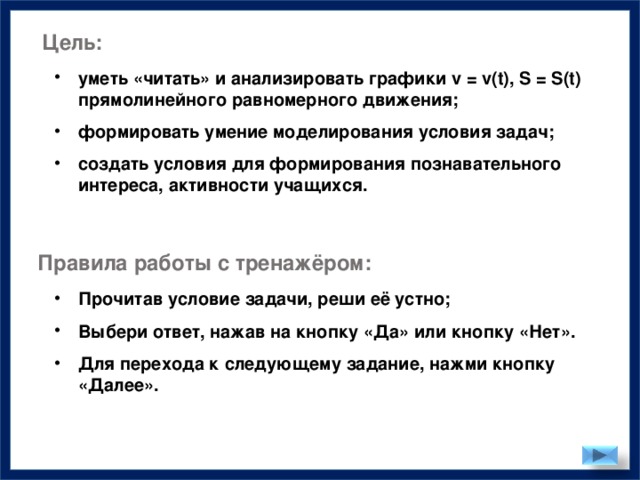 Цель: уметь «читать» и анализировать графики v = v(t), S = S(t) прямолинейного равномерного движения;  формировать умение моделирования условия задач;  создать условия для формирования познавательного интереса, активности учащихся. Правила работы с тренажёром: