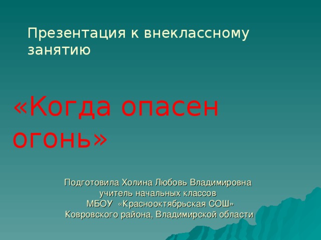 Презентация к внеклассному занятию  «Когда опасен огонь» Подготовила Холина Любовь Владимировна  учитель начальных классов  МБОУ «Краснооктябрьская СОШ»  Ковровского района, Владимирской области