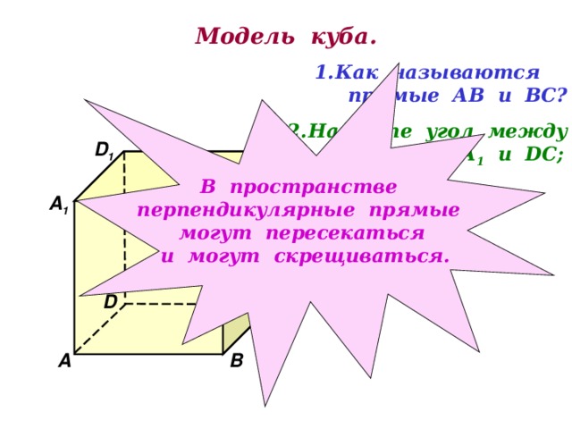 Модель куба. Как называются  прямые АВ и ВС? В пространстве перпендикулярные прямые могут пересекаться и могут скрещиваться. Найдите угол между  прямыми АА 1 и DC ;  ВВ 1 и А D . D 1 С 1 В 1 А 1 D С А В