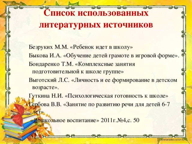 Список использованных литературных источников Безруких М.М. «Ребенок идет в школу» Быкова И.А. «Обучение детей грамоте в игровой форме». Бондаренко Т.М. «Комплексные занятия подготовительной к школе группе» Выготский Л.С. «Личность и ее формирование в детском возрасте». Гуткина Н.И. «Психологическая готовность к школе» Гербова В.В. «Занятие по развитию речи для детей 6-7 лет»  «Дошкольное воспитание» 2011г.№4,с. 50