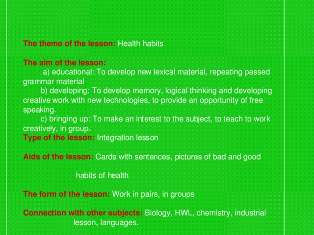 The theme of the lesson: Health habits  The aim of the lesson:   a) educational: To develop new lexical material, repeating passed grammar material  b) developing: To develop memory, logical thinking and developing creative work with new technologies, to provide an opportunity of free speaking.  c) bringing up: To make an interest to the subject, to teach to work creatively, in group. Type of the lesson:  Integration lesson  Aids of the lesson:  Cards with sentences, pictures of bad and good  habits of health  The form of the lesson:  Work in pairs, in groups  Connection with other subjects:  Biology, HWL, chemistry, industrial  lesson, languages.