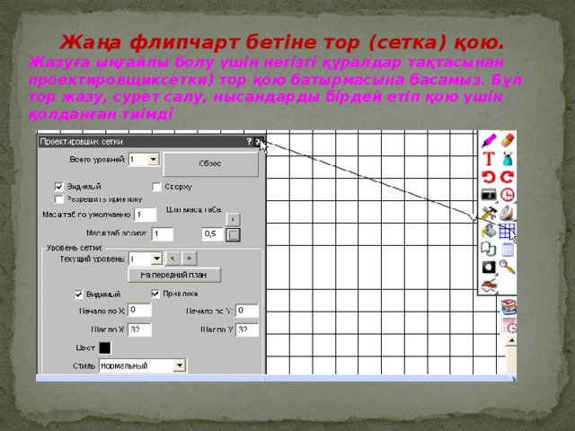 Жаңа флипчарт бетіне тор (сетка) қою. Жазуға ыңғайлы болу үшін негізгі құралдар тақтасынан проектировщиксетки) тор қою батырмасына басамыз. Бұл тор жазу, сурет салу, нысандарды бірдей етіп қою үшін қолданған тиімді