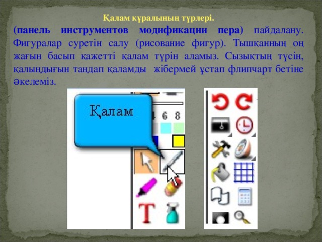 Қалам құралының түрлері. (панель инструментов модификации пера) пайдалану. Фигуралар суретін салу (рисование фигур). Тышқанның оң жағын басып қажетті қалам түрін аламыз. Сызықтың түсін, қалыңдығын таңдап қаламды жібермей ұстап флипчарт бетіне əкелеміз.