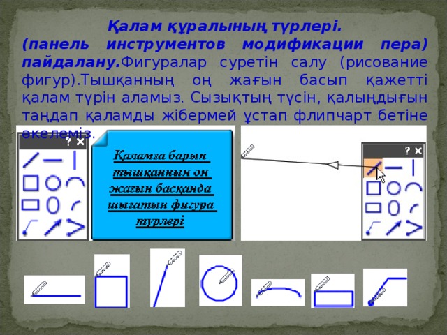 Қалам құралының түрлері. (панель инструментов модификации пера) пайдалану. Фигуралар суретін салу (рисование фигур).Тышқанның оң жағын басып қажетті қалам түрін аламыз. Сызықтың түсін, қалыңдығын таңдап қаламды жібермей ұстап флипчарт бетіне əкелеміз.