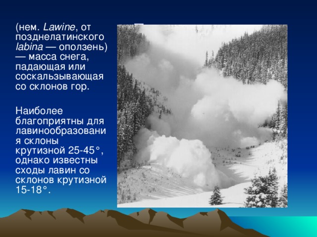 Лавина  (нем. Lawine , от позднелатинского labina — оползень) — масса снега, падающая или соскальзывающая со склонов гор. Наиболее благоприятны для лавинообразования склоны крутизной 25-45°, однако известны сходы лавин со склонов крутизной 15-18°.