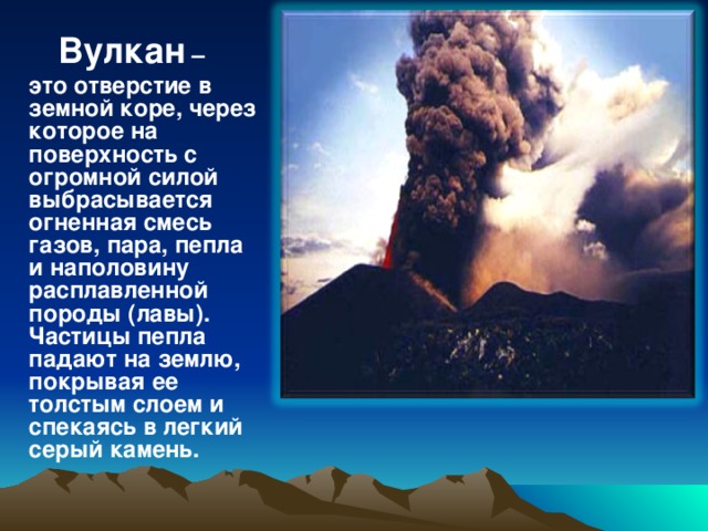 Вулкан  Вулкан – это отверстие в земной коре, через которое на поверхность с огромной силой выбрасывается огненная смесь газов, пара, пепла и наполовину расплавленной породы (лавы). Частицы пепла падают на землю, покрывая ее толстым слоем и спекаясь в легкий серый камень.