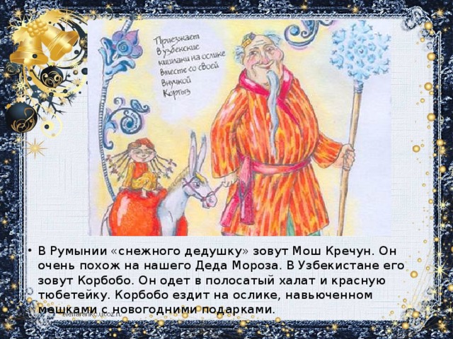 В Румынии «снежного дедушку» зовут Мош Кречун. Он очень похож на нашего Деда Мороза. В Узбекистане его зовут Корбобо. Он одет в полосатый халат и красную тюбетейку. Корбобо ездит на ослике, навьюченном мешками с новогодними подарками.