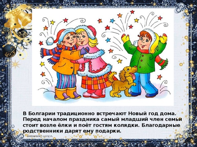 В Болгарии традиционно встречают Новый год дома. Перед началом праздника самый младший член семьи стоит возле ёлки и поёт гостям колядки. Благодарные родственники дарят ему подарки.