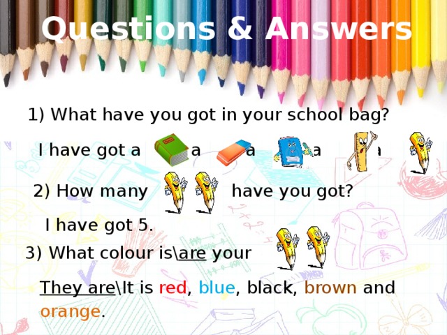 Questions & Answers 1) What have you got in your school bag? I have got a , a , a , , a , a  2) How many have you got? I have got 5. 3) What colour is\ are your ? They are \It is red , blue , black, brown and orange .