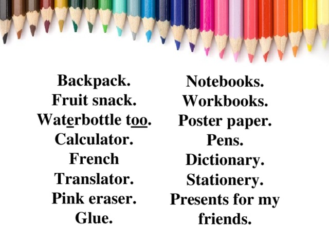 Backpack.  Fruit snack.  Wat e rbottle t oo .  Calculator.  French Translator.  Pink eraser.  Glue.    Notebooks.  Workbooks.  Poster paper.  Pens.  Dictionary.  Stationery.  Presents for my friends.