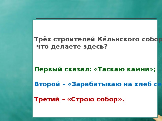 Трёх строителей Кёльнского собора спросили:  что делаете здесь?   Первый сказал: «Таскаю камни»;  Второй – «Зарабатываю на хлеб семье»;  Третий – «Строю собор».