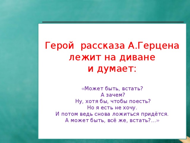 Герой рассказа А.Герцена  лежит на диване и думает:  «Может быть, встать?  А зачем?  Ну, хотя бы, чтобы поесть?  Но я есть не хочу. И потом ведь снова ложиться придётся.  А может быть, всё же, встать?...»