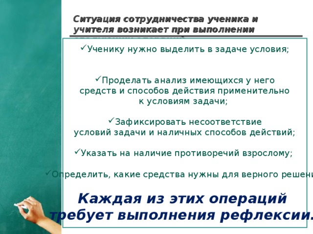 Ситуация сотрудничества ученика и учителя возникает при выполнении следующих операций : Ученику нужно выделить в задаче условия; Проделать анализ имеющихся у него  средств и способов действия применительно к условиям задачи; Зафиксировать несоответствие  условий задачи и наличных способов действий; Указать на наличие противоречий взрослому;  Определить, какие средства нужны для верного решения. Каждая из этих операций требует выполнения рефлексии.