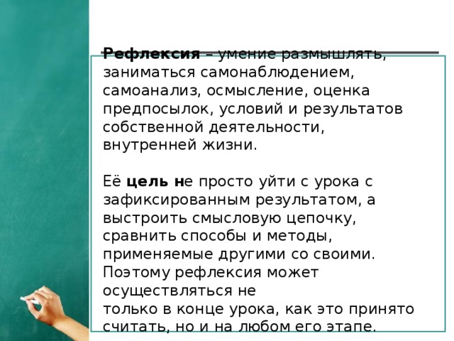 Рефлексия  – умение размышлять, заниматься самонаблюдением, самоанализ, осмысление, оценка предпосылок, условий и результатов собственной деятельности, внутренней жизни.  Её  цель н е просто уйти с урока с зафиксированным результатом, а выстроить смысловую цепочку, сравнить способы и методы, применяемые другими со своими. Поэтому рефлексия может осуществляться не  только в конце урока, как это принято считать, но и на любом его этапе.