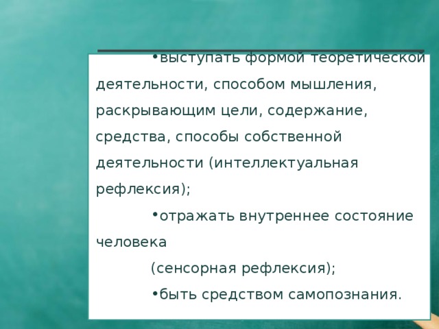     Таким образом, рефлексия может:   выступать формой теоретической деятельности, способом мышления, раскрывающим цели, содержание, средства, способы собственной деятельности (интеллектуальная рефлексия); отражать внутреннее состояние человека (сенсорная рефлексия); быть средством самопознания.  