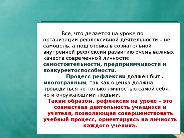 Все, что делается на уроке по организации рефлексивной деятельности – не самоцель, а подготовка в сознательной внутренней рефлексии развитию очень важных качеств современной личности: самостоятельности, предприимчивости и конкурентоспособности.               Процесс рефлексии должен быть  многогранным , так как оценка должна проводиться не только личностью самой себя, но и окружающими людьми. Таким образом, рефлексия на уроке – это совместная деятельность учащихся и учителя, позволяющая совершенствовать учебный процесс, ориентируясь на личность каждого ученика.