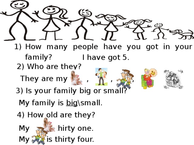 Questions & Answers How many people have you got in your family? I have got 5.  2) Who are they?  They are my , , , , . 3) Is your family big or small? My family is big \small. 4) How old are they? My is thirty one. My is thirty four.