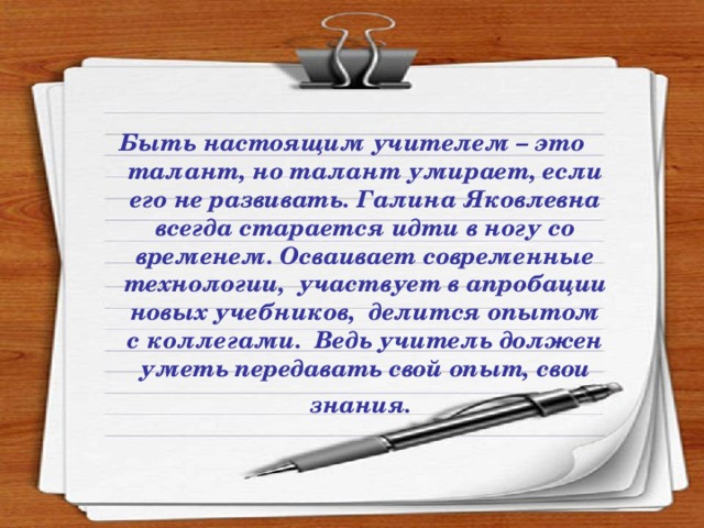 Быть настоящим учителем – это талант, но талант умирает, если его не развивать. Галина Яковлевна всегда старается идти в ногу со временем. Осваивает современные технологии, участвует в апробации новых учебников, делится опытом с коллегами. Ведь учитель должен уметь передавать свой опыт, свои знания.