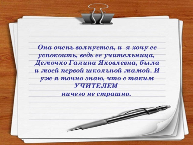 Она очень волнуется, и я хочу ее успокоить, ведь ее учительница, Демочко Галина Яковлевна, была и моей первой школьной мамой. И уж я точно знаю, что с таким УЧИТЕЛЕМ ничего не страшно.