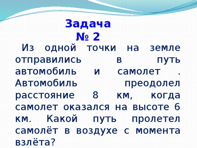 Задача № 2     Из одной точки на земле отправились в путь автомобиль и самолет . Автомобиль преодолел расстояние 8 км, когда самолет оказался на высоте 6 км. Какой путь пролетел самолёт в воздухе с момента взлёта?