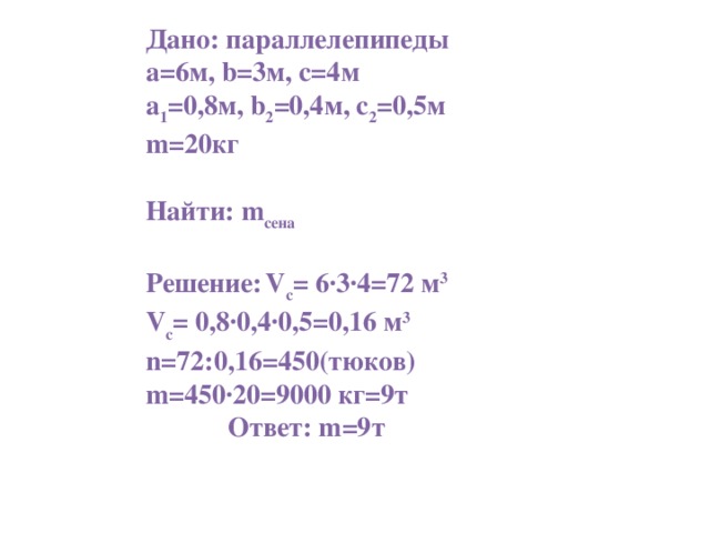 Дано: параллелепипеды а=6м, b =3м, с=4м а 1 =0,8м, b 2 =0,4м, с 2 =0,5м m =20кг  Найти: m сена  Решение:  V c = 6∙3∙4=72 м 3 V c = 0,8∙0,4∙0,5=0,16 м 3 n =72:0,16=450(тюков) m =450∙20=9000 кг=9т  Ответ: m =9т
